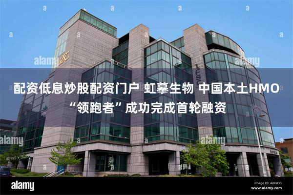 配资低息炒股配资门户 虹摹生物 中国本土HMO“领跑者”成功完成首轮融资