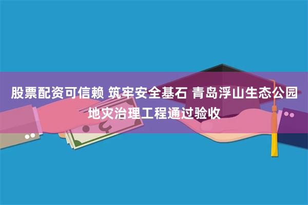 股票配资可信赖 筑牢安全基石 青岛浮山生态公园地灾治理工程通过验收