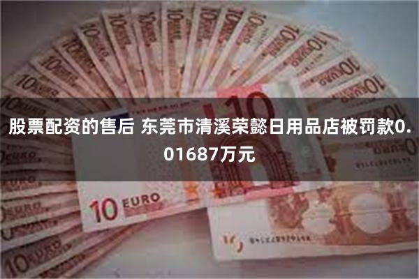 股票配资的售后 东莞市清溪荣懿日用品店被罚款0.01687万元