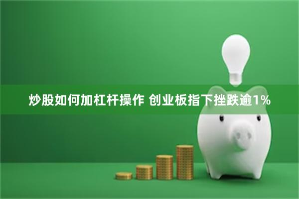 炒股如何加杠杆操作 创业板指下挫跌逾1%