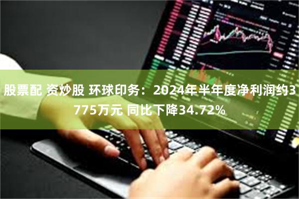 股票配 资炒股 环球印务：2024年半年度净利润约3775万元 同比下降34.72%