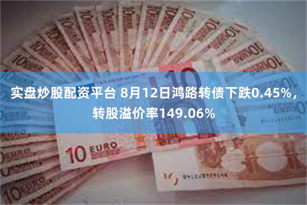 实盘炒股配资平台 8月12日鸿路转债下跌0.45%，转股溢价率149.06%