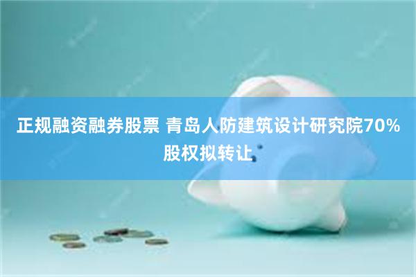 正规融资融券股票 青岛人防建筑设计研究院70%股权拟转让