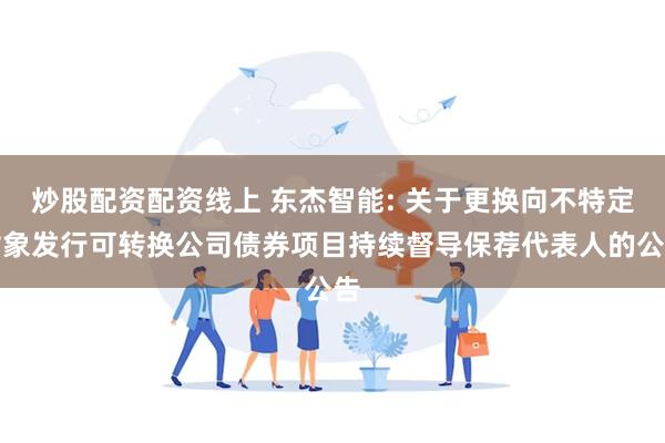 炒股配资配资线上 东杰智能: 关于更换向不特定对象发行可转换公司债券项目持续督导保荐代表人的公告