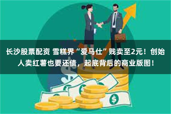 长沙股票配资 雪糕界“爱马仕”贱卖至2元！创始人卖红薯也要还债，起底背后的商业版图！