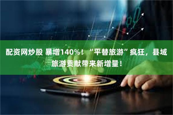 配资网炒股 暴增140%！“平替旅游”疯狂，县域旅游贡献带来新增量！