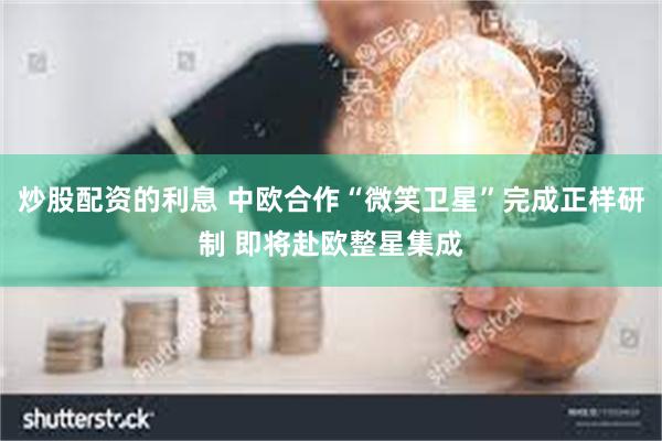炒股配资的利息 中欧合作“微笑卫星”完成正样研制 即将赴欧整星集成