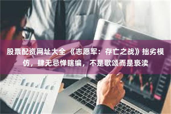股票配资网址大全 《志愿军：存亡之战》拙劣模仿，肆无忌惮瞎编，不是歌颂而是亵渎