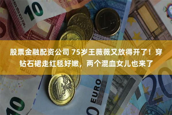 股票金融配资公司 75岁王薇薇又放得开了！穿钻石裙走红毯好嫩，两个混血女儿也来了
