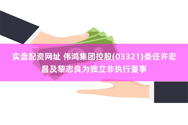 实盘配资网址 伟鸿集团控股(03321)委任许宏昌及黎志良为独立非执行董事