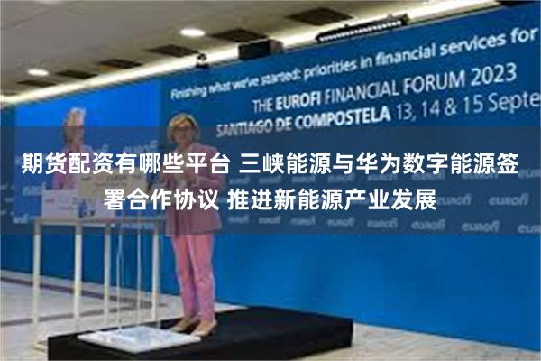 期货配资有哪些平台 三峡能源与华为数字能源签署合作协议 推进新能源产业发展