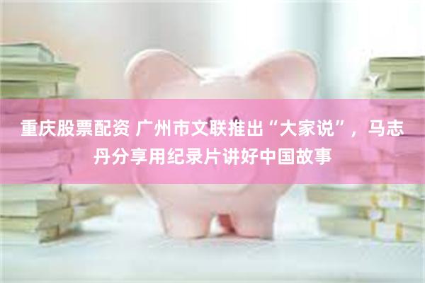 重庆股票配资 广州市文联推出“大家说”，马志丹分享用纪录片讲好中国故事
