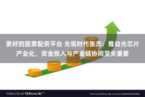 更好的股票配资平台 光瓴时代张杰：推动光芯片产业化，资金投入与产业链协同至关重要