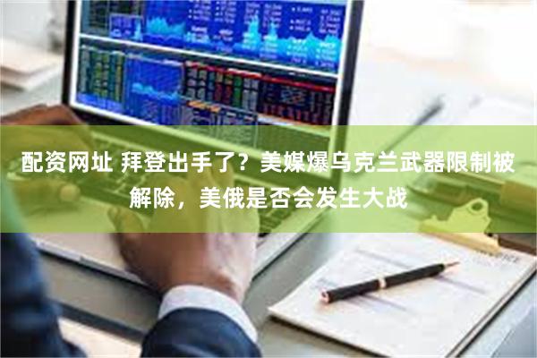 配资网址 拜登出手了？美媒爆乌克兰武器限制被解除，美俄是否会发生大战