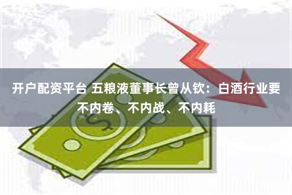 开户配资平台 五粮液董事长曾从钦：白酒行业要不内卷、不内战、不内耗