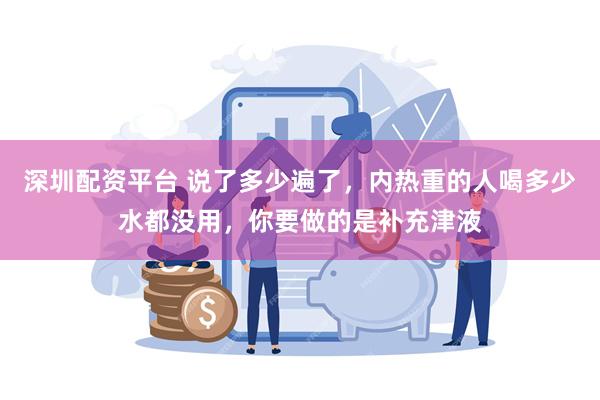 深圳配资平台 说了多少遍了，内热重的人喝多少水都没用，你要做的是补充津液