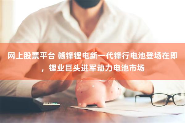 网上股票平台 赣锋锂电新一代锋行电池登场在即，锂业巨头进军动力电池市场