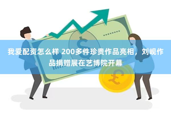 我爱配资怎么样 200多件珍贵作品亮相，刘岘作品捐赠展在艺博院开幕