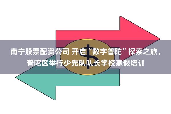 南宁股票配资公司 开启“数字普陀”探索之旅，普陀区举行少先队队长学校寒假培训