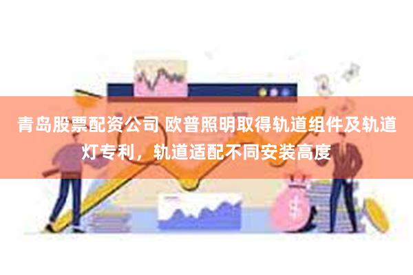 青岛股票配资公司 欧普照明取得轨道组件及轨道灯专利，轨道适配不同安装高度