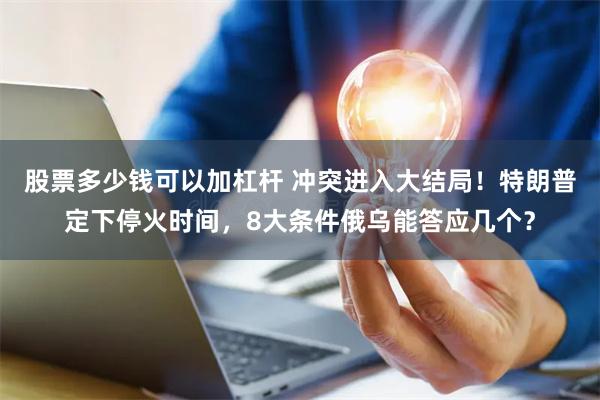 股票多少钱可以加杠杆 冲突进入大结局！特朗普定下停火时间，8大条件俄乌能答应几个？