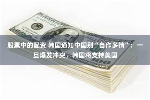 股票中的配资 韩国通知中国别“自作多情”：一旦爆发冲突，韩国将支持美国