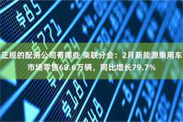 正规的配资公司有哪些 乘联分会：2月新能源乘用车市场零售68.6万辆，同比增长79.7%