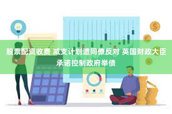 股票配资收费 减支计划遭同僚反对 英国财政大臣承诺控制政府举债
