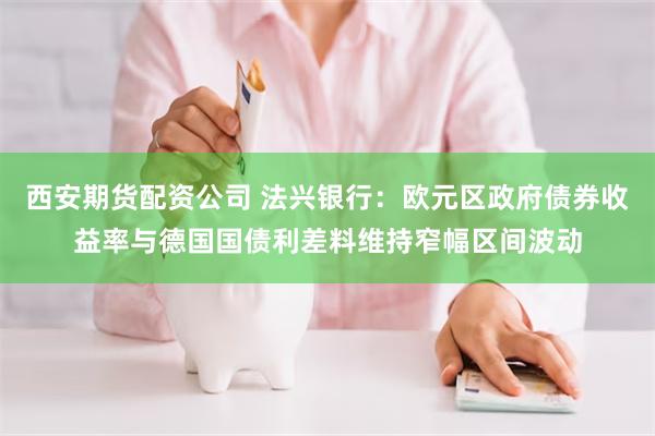 西安期货配资公司 法兴银行：欧元区政府债券收益率与德国国债利差料维持窄幅区间波动