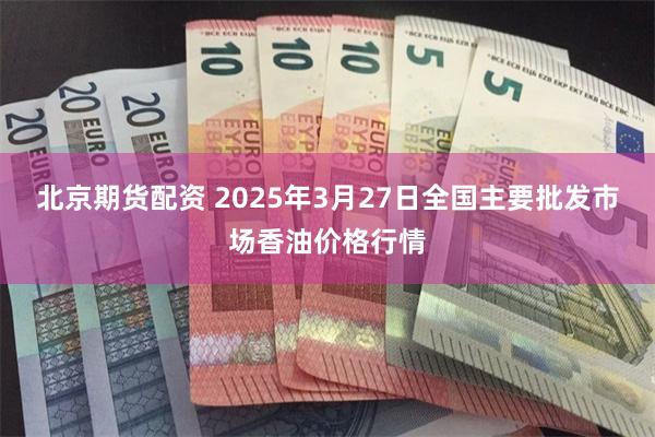 北京期货配资 2025年3月27日全国主要批发市场香油价格行情