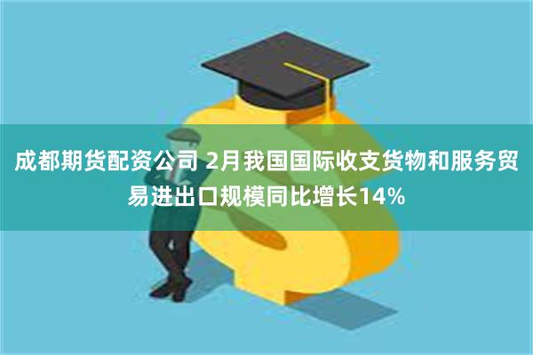 成都期货配资公司 2月我国国际收支货物和服务贸易进出口规模同比增长14%