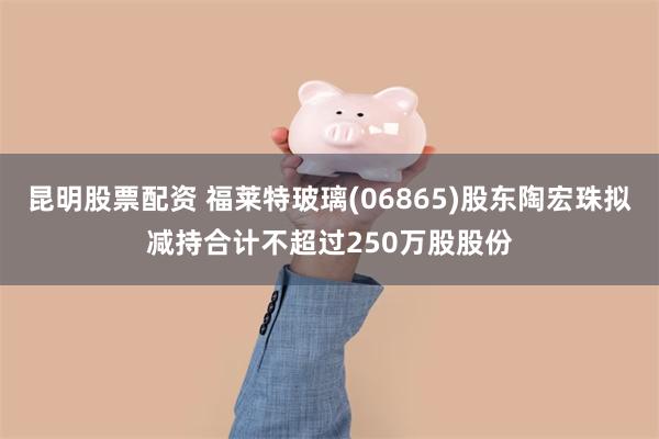 昆明股票配资 福莱特玻璃(06865)股东陶宏珠拟减持合计不超过250万股股份