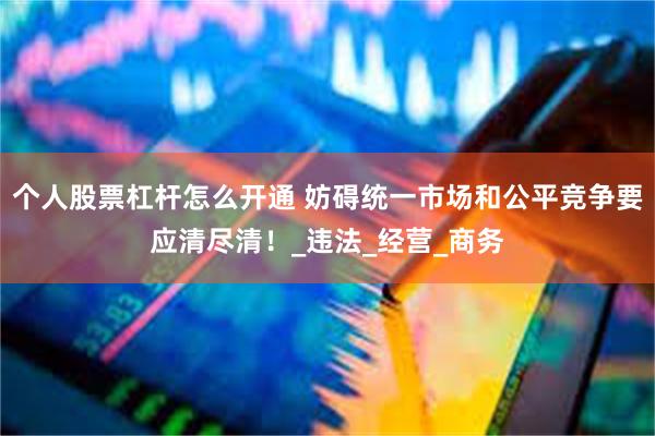 个人股票杠杆怎么开通 妨碍统一市场和公平竞争要应清尽清！_违法_经营_商务