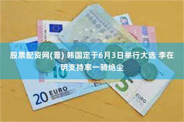 股票配资网(晋) 韩国定于6月3日举行大选 李在明支持率一骑绝尘
