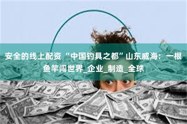 安全的线上配资 “中国钓具之都”山东威海：一根鱼竿闯世界_企
