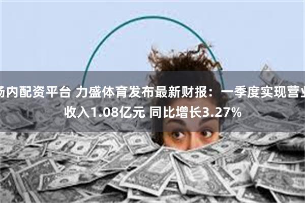 场内配资平台 力盛体育发布最新财报：一季度实现营业收入1.0