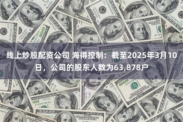 线上炒股配资公司 海得控制：截至2025年3月10日，公司的