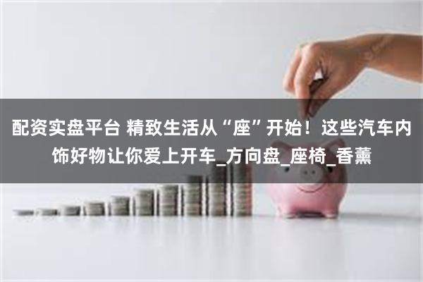 配资实盘平台 精致生活从“座”开始！这些汽车内饰好物让你爱上
