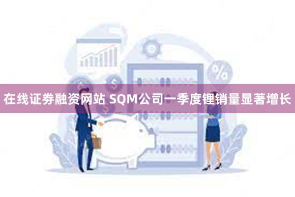 在线证劵融资网站 SQM公司一季度锂销量显著增长