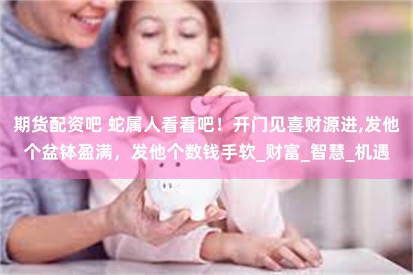 期货配资吧 蛇属人看看吧！开门见喜财源进,发他个盆钵盈满，发