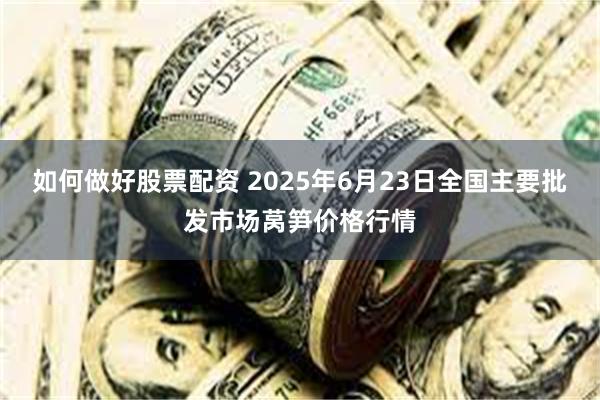 如何做好股票配资 2025年6月23日全国主要批发市场莴笋价