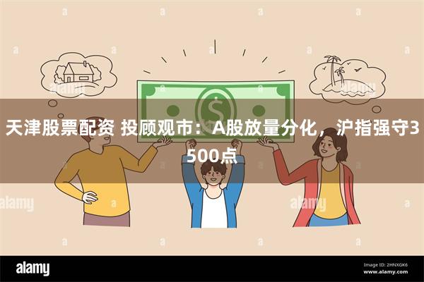 天津股票配资 投顾观市：A股放量分化，沪指强守3500点