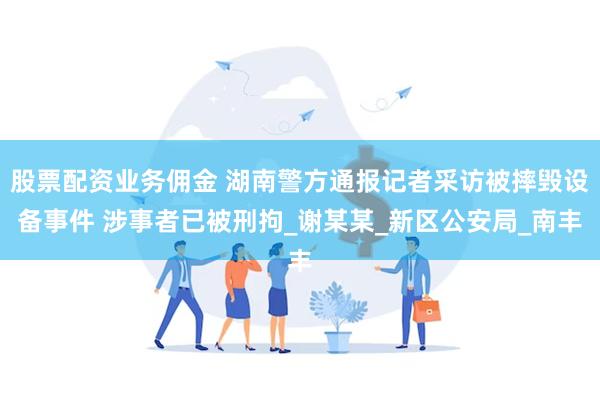 股票配资业务佣金 湖南警方通报记者采访被摔毁设备事件 涉事者