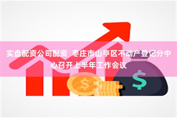 实盘配资公司配资  枣庄市山亭区不动产登记分中心召开上半年工