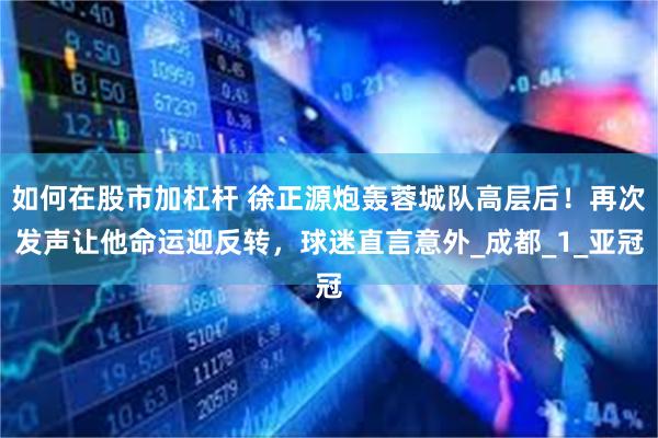 如何在股市加杠杆 徐正源炮轰蓉城队高层后！再次发声让他命运迎