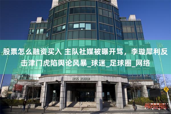 股票怎么融资买入 主队社媒被曝开骂，李璇犀利反击津门虎陷舆论