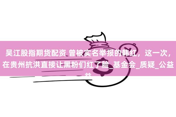 吴江股指期货配资 曾被实名举报的韩红，这一次，在贵州抗洪直接