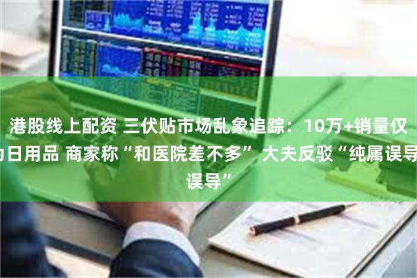 港股线上配资 三伏贴市场乱象追踪：10万+销量仅为日用品 商