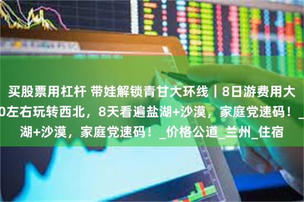 买股票用杠杆 带娃解锁青甘大环线｜8日游费用大概多少钱？暑假