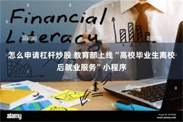 怎么申请杠杆炒股 教育部上线“高校毕业生离校后就业服务”小程